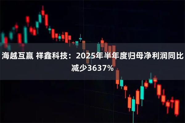 海越互赢 祥鑫科技：2025年半年度归母净利润同比减少3637%
