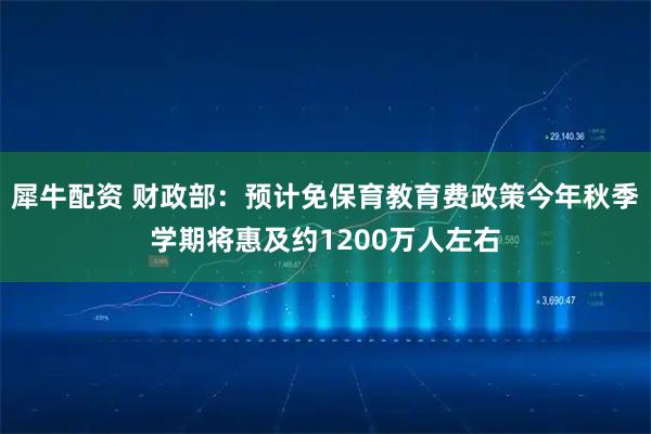 犀牛配资 财政部：预计免保育教育费政策今年秋季学期将惠及约1200万人左右