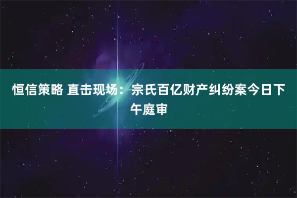 恒信策略 直击现场:宗氏百亿财产纠纷案今日下午庭审