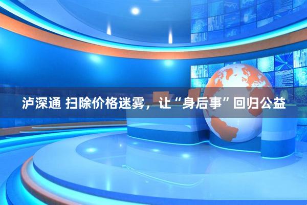 泸深通 扫除价格迷雾，让“身后事”回归公益