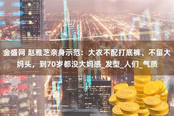 金盛网 赵雅芝亲身示范：大衣不配打底裤、不留大妈头，到70岁都没大妈感_发型_人们_气质