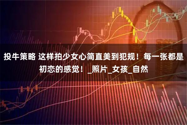 投牛策略 这样拍少女心简直美到犯规!每一张都是初恋的感觉!_照片_女孩_自然