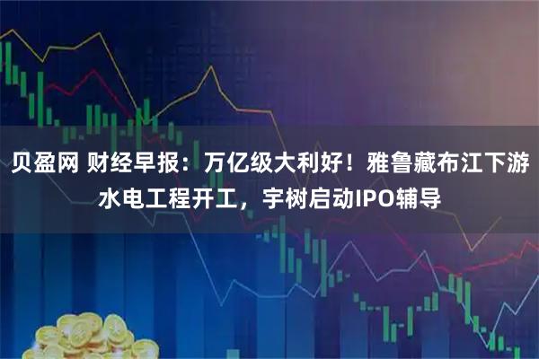贝盈网 财经早报：万亿级大利好！雅鲁藏布江下游水电工程开工，宇树启动IPO辅导