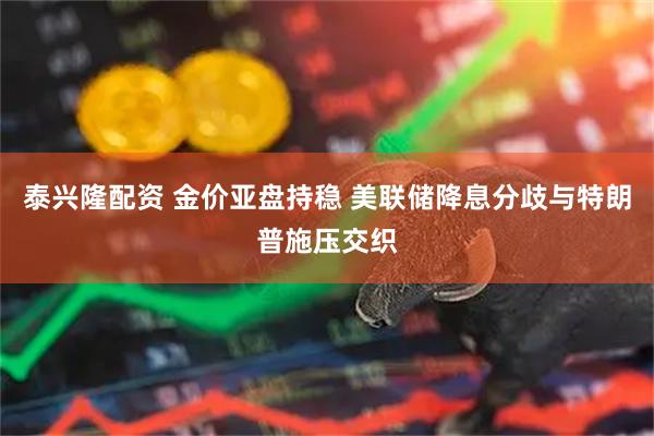泰兴隆配资 金价亚盘持稳 美联储降息分歧与特朗普施压交织