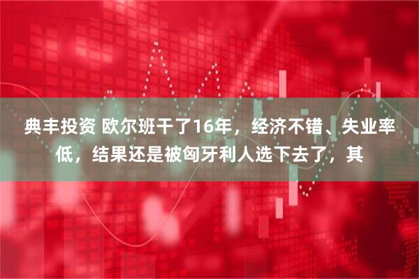 典丰投资 欧尔班干了16年，经济不错、失业率低，结果还是被匈牙利人选下去了，其