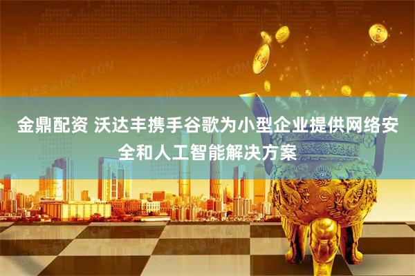 金鼎配资 沃达丰携手谷歌为小型企业提供网络安全和人工智能解决方案