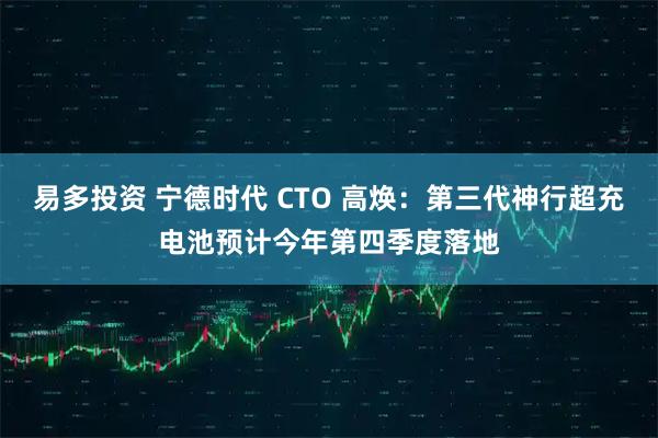 易多投资 宁德时代 CTO 高焕：第三代神行超充电池预计今年第四季度落地
